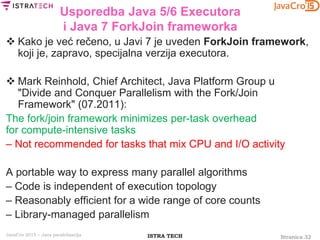 Stranica 32ISTRA TECHJavaCro 2015 – Java paralelizacija
Usporedba Java 5/6 Executora
i Java 7 ForkJoin frameworka
 Kako je već rečeno, u Javi 7 je uveden ForkJoin framework,
koji je, zapravo, specijalna verzija executora.
 Mark Reinhold, Chief Architect, Java Platform Group u
"Divide and Conquer Parallelism with the Fork/Join
Framework" (07.2011):
The fork/join framework minimizes per-task overhead
for compute-intensive tasks
– Not recommended for tasks that mix CPU and I/O activity
A portable way to express many parallel algorithms
– Code is independent of execution topology
– Reasonably efficient for a wide range of core counts
– Library-managed parallelism
 