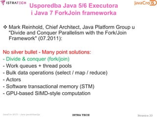 Stranica 33ISTRA TECHJavaCro 2015 – Java paralelizacija
Usporedba Java 5/6 Executora
i Java 7 ForkJoin frameworka
 Mark Reinhold, Chief Architect, Java Platform Group u
"Divide and Conquer Parallelism with the Fork/Join
Framework" (07.2011):
No silver bullet - Many point solutions:
- Divide & conquer (fork/join)
- Work queues + thread pools
- Bulk data operations (select / map / reduce)
- Actors
- Software transactional memory (STM)
- GPU-based SIMD-style computation
 