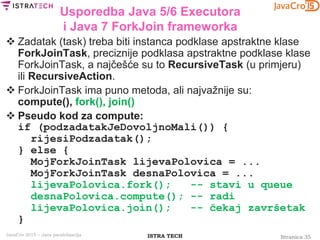 Stranica 35ISTRA TECHJavaCro 2015 – Java paralelizacija
Usporedba Java 5/6 Executora
i Java 7 ForkJoin frameworka
 Zadatak (task) treba biti instanca podklase apstraktne klase
ForkJoinTask, preciznije podklasa apstraktne podklase klase
ForkJoinTask, a najčešće su to RecursiveTask (u primjeru)
ili RecursiveAction.
 ForkJoinTask ima puno metoda, ali najvažnije su:
compute(), fork(), join()
 Pseudo kod za compute:
if (podzadatakJeDovoljnoMali()) {
rijesiPodzadatak();
} else {
MojForkJoinTask lijevaPolovica = ...
MojForkJoinTask desnaPolovica = ...
lijevaPolovica.fork(); -- stavi u queue
desnaPolovica.compute(); -- radi
lijevaPolovica.join(); -- čekaj završetak
}
 
