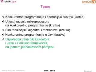 Stranica 4ISTRA TECHJavaCro 2015 – Java paralelizacija
Teme
 Konkurentno programiranje i operacijski sustavi (kratko)
 Utjecaj razvoja mikroprocesora
na konkurentno programiranje (kratko)
 Sinkronizacijski algoritmi i mehanizmi (kratko)
 Konkurentno programiranje u Javi (kratko)
 Usporedba Java 5/6 Executora
i Java 7 ForkJoin frameworka,
na jednom jednostavnom primjeru
 
