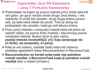 Stranica 40ISTRA TECHJavaCro 2015 – Java paralelizacija
Usporedba Java 5/6 Executora
i Java 7 ForkJoin frameworka
 Podzadatak na kojem se poziva metoda join() može tada biti
već gotov, jer ga je možda ukrala druga Java dretva, i već
napravila. Ili može biti ukraden, ali ga druga dretva upravo
radi, pa tada treba čekati da završi. Treći je slučaj da
podzadatak nije ukraden i tada ga radi tekuća dretva.
 Poziv join() metode u compute() metodi treba biti jedna od
zadnjih radnji, iza poziva fork() metode i rekurzivnog poziva
compute() metode. Budući da je to jako važno,
postoji metoda invokeAll(a2, a1); koja zamjenjuje niz
a1.fork(); a2.compute(); a1.join();
 Kako je već rečeno, zadatak (task) treba biti instanca
podklase apstraktnih klasa RecursiveAction ili RecursiveTask.
 RecursiveAction se koristi onda kada nije potrebno
vraćati rezultat, a RecursiveTask kada je potrebno vraćati
rezultat (kao u našem primjeru).
 