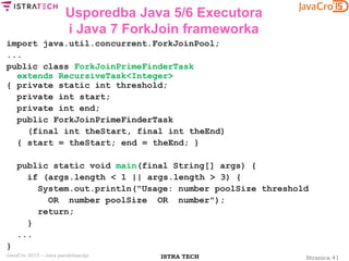 Stranica 41ISTRA TECHJavaCro 2015 – Java paralelizacija
Usporedba Java 5/6 Executora
i Java 7 ForkJoin frameworka
import java.util.concurrent.ForkJoinPool;
...
public class ForkJoinPrimeFinderTask
extends RecursiveTask<Integer>
{ private static int threshold;
private int start;
private int end;
public ForkJoinPrimeFinderTask
(final int theStart, final int theEnd)
{ start = theStart; end = theEnd; }
public static void main(final String[] args) {
if (args.length < 1 || args.length > 3) {
System.out.println("Usage: number poolSize threshold
OR number poolSize OR number");
return;
}
...
}
 