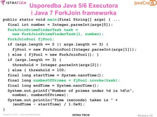 Stranica 42ISTRA TECHJavaCro 2015 – Java paralelizacija
Usporedba Java 5/6 Executora
i Java 7 ForkJoin frameworka
public static void main(final String[] args) { ...
final int number = Integer.parseInt(args[0]);
ForkJoinPrimeFinderTask task =
new ForkJoinPrimeFinderTask(1, number);
ForkJoinPool fjPool;
if (args.length == 2 || args.length == 3) {
fjPool = new ForkJoinPool(Integer.parseInt(args[1]));
} else { fjPool = new ForkJoinPool(); }
if (args.length == 3) {
threshold = Integer.parseInt(args[2]);
} else { threshold = 100;
final long startTime = System.nanoTime();
final long numberOfPrimes = fjPool.invoke(task);
final long endTime = System.nanoTime();
System.out.printf("Number of primes under %d is %dn",
number, numberOfPrimes);
System.out.println("Time (seconds) taken is " +
(endTime - startTime) / 1.0e9);
}
 