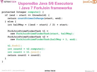 Stranica 43ISTRA TECHJavaCro 2015 – Java paralelizacija
Usporedba Java 5/6 Executora
i Java 7 ForkJoin frameworka
protected Integer compute() {
if (end - start <= threshold) {
return countPrimesInRange(start, end);
} else {
int halfWay = ((end - start) / 2) + start;
ForkJoinPrimeFinderTask t1 =
new ForkJoinPrimeFinderTask(start, halfWay);
ForkJoinPrimeFinderTask t2 =
new ForkJoinPrimeFinderTask(halfWay + 1, end);
t1.fork();
int count2 = t2.compute();
int count1 = t1.join();
return count1 + count2;
}
}
 