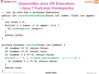 Stranica 44ISTRA TECHJavaCro 2015 – Java paralelizacija
Usporedba Java 5/6 Executora
i Java 7 ForkJoin frameworka
-- ovo je isto kao u primjeru Executora
public int countPrimesInRange(final int lower, final int upper)
{
int total = 0;
for(int i = lower; i <= upper; i++) {
if (isPrime(i)) total++;
}
return total;
}
private boolean isPrime(final int number) {
if (number <= 1) return false;
if (number == 2) return true;
if (number % 2 == 0) return false;
for(int i = 3; i <= Math.sqrt(number); i = i + 2) {
if (number % i == 0) return false;
}
return true;
}
 