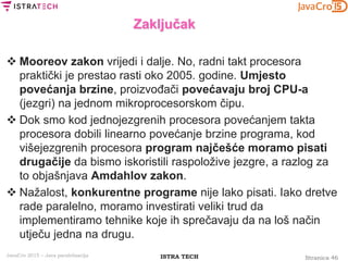Stranica 46ISTRA TECHJavaCro 2015 – Java paralelizacija
Zaključak
 Mooreov zakon vrijedi i dalje. No, radni takt procesora
praktički je prestao rasti oko 2005. godine. Umjesto
povećanja brzine, proizvođači povećavaju broj CPU-a
(jezgri) na jednom mikroprocesorskom čipu.
 Dok smo kod jednojezgrenih procesora povećanjem takta
procesora dobili linearno povećanje brzine programa, kod
višejezgrenih procesora program najčešće moramo pisati
drugačije da bismo iskoristili raspoložive jezgre, a razlog za
to objašnjava Amdahlov zakon.
 Nažalost, konkurentne programe nije lako pisati. Iako dretve
rade paralelno, moramo investirati veliki trud da
implementiramo tehnike koje ih sprečavaju da na loš način
utječu jedna na drugu.
 