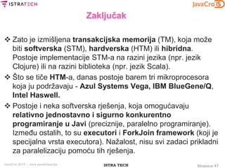 Stranica 47ISTRA TECHJavaCro 2015 – Java paralelizacija
Zaključak
 Zato je izmišljena transakcijska memorija (TM), koja može
biti softverska (STM), hardverska (HTM) ili hibridna.
Postoje implementacije STM-a na razini jezika (npr. jezik
Clojure) ili na razini biblioteka (npr. jezik Scala).
 Što se tiče HTM-a, danas postoje barem tri mikroprocesora
koja ju podržavaju - Azul Systems Vega, IBM BlueGene/Q,
Intel Haswell.
 Postoje i neka softverska rješenja, koja omogućavaju
relativno jednostavno i sigurno konkurentno
programiranje u Javi (preciznije, paralelno programiranje).
Između ostalih, to su executori i ForkJoin framework (koji je
specijalna vrsta executora). Nažalost, nisu svi zadaci prikladni
za paralelizaciju pomoću tih rješenja.
 