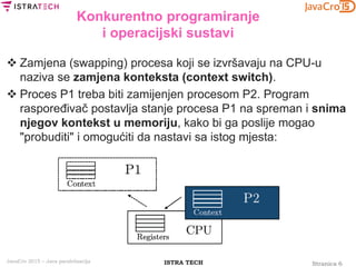 Stranica 6ISTRA TECHJavaCro 2015 – Java paralelizacija
Konkurentno programiranje
i operacijski sustavi
 Zamjena (swapping) procesa koji se izvršavaju na CPU-u
naziva se zamjena konteksta (context switch).
 Proces P1 treba biti zamijenjen procesom P2. Program
raspoređivač postavlja stanje procesa P1 na spreman i snima
njegov kontekst u memoriju, kako bi ga poslije mogao
"probuditi" i omogućiti da nastavi sa istog mjesta:
 