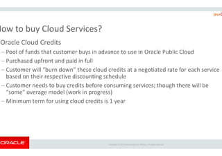 How to buy Cloud Services?
Oracle Cloud Credits
– Pool of funds that customer buys in advance to use
– Purchased upfront and paid in full
– Customer will “burn down” these cloud cre
based on their respective discounting schedule
Copyright ©
based on their respective discounting schedule
– Customer needs to buy credits before consuming services; though there will be
“some” overage model (work in progress)
– Minimum term for using cloud credits is 1
of funds that customer buys in advance to use in Oracle Public Cloud
d credits at a negotiated rate for each service
based on their respective discounting schedule
Copyright © 2015 Oracle and/or its affiliates. All rights reserved.
based on their respective discounting schedule
credits before consuming services; though there will be
“some” overage model (work in progress)
Minimum term for using cloud credits is 1 year
 