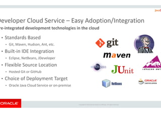 Developer Cloud Service – Easy Adoption/Integration
re-integrated development technologies in the cloud
• Standards Based
• Git, Maven, Hudson, Ant, etc.
• Built-in IDE Integration
• Eclipse, NetBeans, JDeveloper
Copyright ©
• Eclipse, NetBeans, JDeveloper
• Flexible Source Location
• Hosted Git or GitHub
• Choice of Deployment Target
• Oracle Java Cloud Service or on-premise
Easy Adoption/Integration
integrated development technologies in the cloud
Copyright © 2015 Oracle and/or its affiliates. All rights reserved.
 