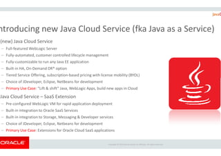 (new) Java Cloud Service
– Full-featured WebLogic Server
– Fully-automated, customer controlled lifecycle management
– Fully-customizable to run any Java EE application
– Built-in HA, On-Demand DR* option
– Tiered Service Offering, subscription-based pricing with license mobility (BYOL)
ntroducing new Java Cloud Service (
Copyright ©
– Choice of JDeveloper, Eclipse, NetBeans for development
– Primary Use Case: “Lift & shift” Java, WebLogic Apps, build new
Java Cloud Service – SaaS Extension
– Pre-configured WebLogic VM for rapid application deployment
– Built-in integration to Oracle SaaS Services
– Built-in integration to Storage, Messaging & Developer services
– Choice of JDeveloper, Eclipse, Netbeans for development
– Primary Use Case: Extensions for Oracle Cloud SaaS applications
based pricing with license mobility (BYOL)
ntroducing new Java Cloud Service (fka Java as a Service)
Copyright © 2015 Oracle and/or its affiliates. All rights reserved.
build new apps in Cloud
configured WebLogic VM for rapid application deployment
in integration to Storage, Messaging & Developer services
applications
 