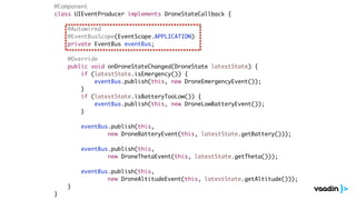 @Component
class UIEventProducer implements DroneStateCallback {
@Autowired
@EventBusScope(EventScope.APPLICATION)
private EventBus eventBus;
@Override
public void onDroneStateChanged(DroneState latestState) {
if (latestState.isEmergency()) {
eventBus.publish(this, new DroneEmergencyEvent());
}
if (latestState.isBatteryTooLow()) {
eventBus.publish(this, new DroneLowBatteryEvent());
}
eventBus.publish(this,
new DroneBatteryEvent(this, latestState.getBattery()));
eventBus.publish(this,
new DroneThetaEvent(this, latestState.getTheta()));
eventBus.publish(this,
new DroneAltitudeEvent(this, latestState.getAltitude()));
}
}
 