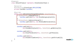 @Component
class UIEventProducer implements DroneStateCallback {
@Autowired
@EventBusScope(EventScope.APPLICATION)
private EventBus eventBus;
@Override
public void onDroneStateChanged(DroneState latestState) {
if (latestState.isEmergency()) {
eventBus.publish(this, new DroneEmergencyEvent());
}
if (latestState.isBatteryTooLow()) {
eventBus.publish(this, new DroneLowBatteryEvent());
}
eventBus.publish(this,
new DroneBatteryEvent(this, latestState.getBattery()));
eventBus.publish(this,
new DroneThetaEvent(this, latestState.getTheta()));
eventBus.publish(this,
new DroneAltitudeEvent(this, latestState.getAltitude()));
}
}
 