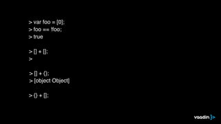 > [] + [];
>
> [] + {};
> [object Object]
> {} + [];
> var foo = [0];
> foo == !foo;
> true
 
