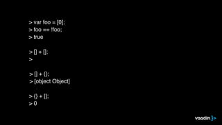 > [] + [];
>
> [] + {};
> [object Object]
> {} + [];
> 0
> var foo = [0];
> foo == !foo;
> true
 