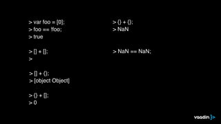 > [] + [];
>
> [] + {};
> [object Object]
> {} + [];
> 0
> {} + {};
> NaN
> NaN == NaN;
> var foo = [0];
> foo == !foo;
> true
 