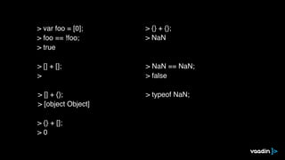 > [] + [];
>
> [] + {};
> [object Object]
> {} + [];
> 0
> {} + {};
> NaN
> NaN == NaN;
> false
> typeof NaN;
> var foo = [0];
> foo == !foo;
> true
 