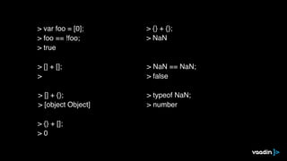 > [] + [];
>
> [] + {};
> [object Object]
> {} + [];
> 0
> {} + {};
> NaN
> NaN == NaN;
> false
> typeof NaN;
> number
> var foo = [0];
> foo == !foo;
> true
 