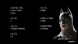 > [] + [];
>
> [] + {};
> [object Object]
> {} + [];
> 0
> {} + {};
> NaN
> NaN == NaN;
> false
> typeof NaN;
> number
> var foo = [0];
> foo == !foo;
> true
 
