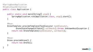 @SpringBootApplication
@EnableTouchKitServlet
public class Application {
public static void main(String[] args) {
SpringApplication.run(Application.class, args).start();
}
@Bean
DroneTemplate provideTemplate(TaskExecutor taskExecutor,
DroneStateChangeCallback[] callbacks) throws UnknownHostException {
return new DroneTemplate(taskExecutor, callbacks);
}
@Bean
Drone provideDrone() {
return new Drone();
}
}
 