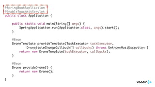 @SpringBootApplication
@EnableTouchKitServlet
public class Application {
public static void main(String[] args) {
SpringApplication.run(Application.class, args).start();
}
@Bean
DroneTemplate provideTemplate(TaskExecutor taskExecutor,
DroneStateChangeCallback[] callbacks) throws UnknownHostException {
return new DroneTemplate(taskExecutor, callbacks);
}
@Bean
Drone provideDrone() {
return new Drone();
}
}
 