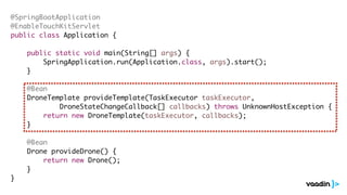 @SpringBootApplication
@EnableTouchKitServlet
public class Application {
public static void main(String[] args) {
SpringApplication.run(Application.class, args).start();
}
@Bean
DroneTemplate provideTemplate(TaskExecutor taskExecutor,
DroneStateChangeCallback[] callbacks) throws UnknownHostException {
return new DroneTemplate(taskExecutor, callbacks);
}
@Bean
Drone provideDrone() {
return new Drone();
}
}
 