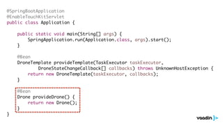 @SpringBootApplication
@EnableTouchKitServlet
public class Application {
public static void main(String[] args) {
SpringApplication.run(Application.class, args).start();
}
@Bean
DroneTemplate provideTemplate(TaskExecutor taskExecutor,
DroneStateChangeCallback[] callbacks) throws UnknownHostException {
return new DroneTemplate(taskExecutor, callbacks);
}
@Bean
Drone provideDrone() {
return new Drone();
}
}
 