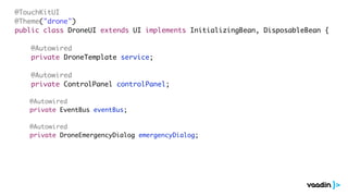 @TouchKitUI
@Theme("drone")
public class DroneUI extends UI implements InitializingBean, DisposableBean {
@Autowired
private DroneTemplate service;
@Autowired
private ControlPanel controlPanel;
@Autowired
private EventBus eventBus;
@Autowired
private DroneEmergencyDialog emergencyDialog;
 