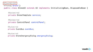 @TouchKitUI
@Theme("drone")
public class DroneUI extends UI implements InitializingBean, DisposableBean {
@Autowired
private DroneTemplate service;
@Autowired
private ControlPanel controlPanel;
@Autowired
private EventBus eventBus;
@Autowired
private DroneEmergencyDialog emergencyDialog;
 
