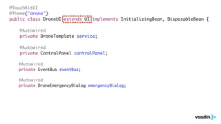 @TouchKitUI
@Theme("drone")
public class DroneUI extends UI implements InitializingBean, DisposableBean {
@Autowired
private DroneTemplate service;
@Autowired
private ControlPanel controlPanel;
@Autowired
private EventBus eventBus;
@Autowired
private DroneEmergencyDialog emergencyDialog;
 