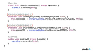 @Override
public void afterPropertiesSet() throws Exception {
eventBus.subscribe(this);
}
@EventBusListenerMethod
protected void onEmergencyEvent(DroneEmergencyEvent event) {
this.access(() -> emergencyDialog.show(event.getEmergencyType(), this));
}
@EventBusListenerMethod
protected void onLowBatteryEvent(DroneLowBatteryEvent event) {
this.access(() -> emergencyDialog.show(Emergency.BATTERY, this));
}
@Override
public void destroy() throws Exception {
eventBus.unsubscribe(this);
}
}
 