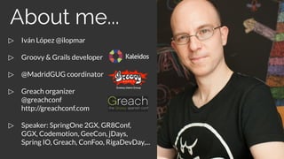 ▷ Iván López @ilopmar
▷ Groovy & Grails developer
▷ @MadridGUG coordinator
▷ Greach organizer
@greachconf
http://greachconf.com
▷ Speaker: SpringOne 2GX, GR8Conf,
GGX, Codemotion, GeeCon, jDays,
Spring IO, Greach, ConFoo, RigaDevDay,...
About me...
 