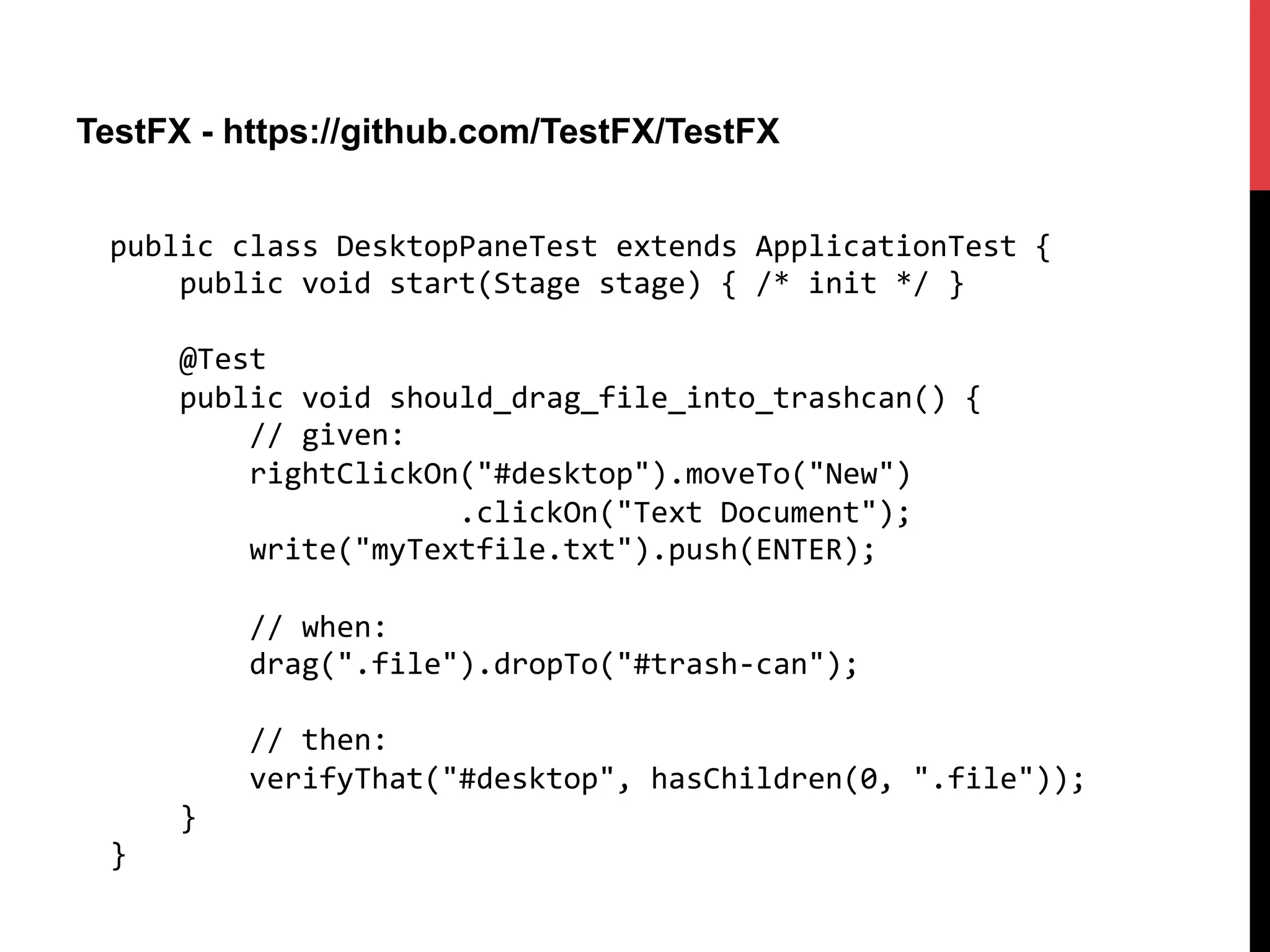 TestFX - https://github.com/TestFX/TestFX
public	
  class	
  DesktopPaneTest	
  extends	
  ApplicationTest	
  {	
  
	
  	
  	
  	
  public	
  void	
  start(Stage	
  stage)	
  {	
  /*	
  init	
  */	
  }	
  
	
  
	
  	
  	
  	
  @Test	
  
	
  	
  	
  	
  public	
  void	
  should_drag_file_into_trashcan()	
  {	
  
	
  	
  	
  	
  	
  	
  	
  	
  //	
  given:	
  
	
  	
  	
  	
  	
  	
  	
  	
  rightClickOn("#desktop").moveTo("New")	
  
	
  	
  	
  	
  	
  	
  	
  	
  	
  	
  	
  	
  	
  	
  	
  	
  	
  	
  	
  	
  .clickOn("Text	
  Document");	
  
	
  	
  	
  	
  	
  	
  	
  	
  write("myTextfile.txt").push(ENTER);	
  
	
  
	
  	
  	
  	
  	
  	
  	
  	
  //	
  when:	
  
	
  	
  	
  	
  	
  	
  	
  	
  drag(".file").dropTo("#trash-­‐can");	
  
	
  
	
  	
  	
  	
  	
  	
  	
  	
  //	
  then:	
  
	
  	
  	
  	
  	
  	
  	
  	
  verifyThat("#desktop",	
  hasChildren(0,	
  ".file"));	
  
	
  	
  	
  	
  }	
  
}	
  
 