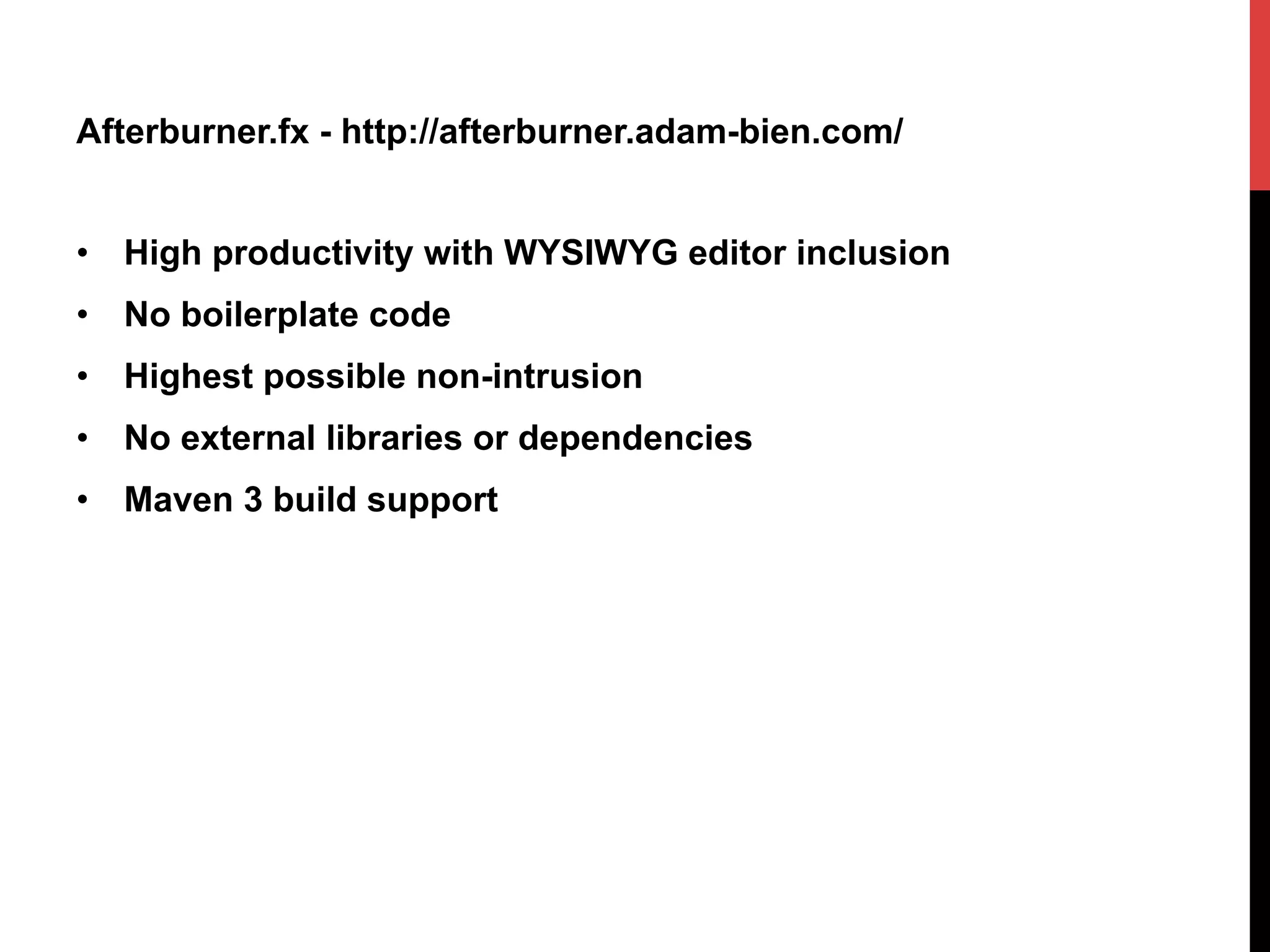 Afterburner.fx - http://afterburner.adam-bien.com/
•  High productivity with WYSIWYG editor inclusion
•  No boilerplate code
•  Highest possible non-intrusion
•  No external libraries or dependencies
•  Maven 3 build support
 