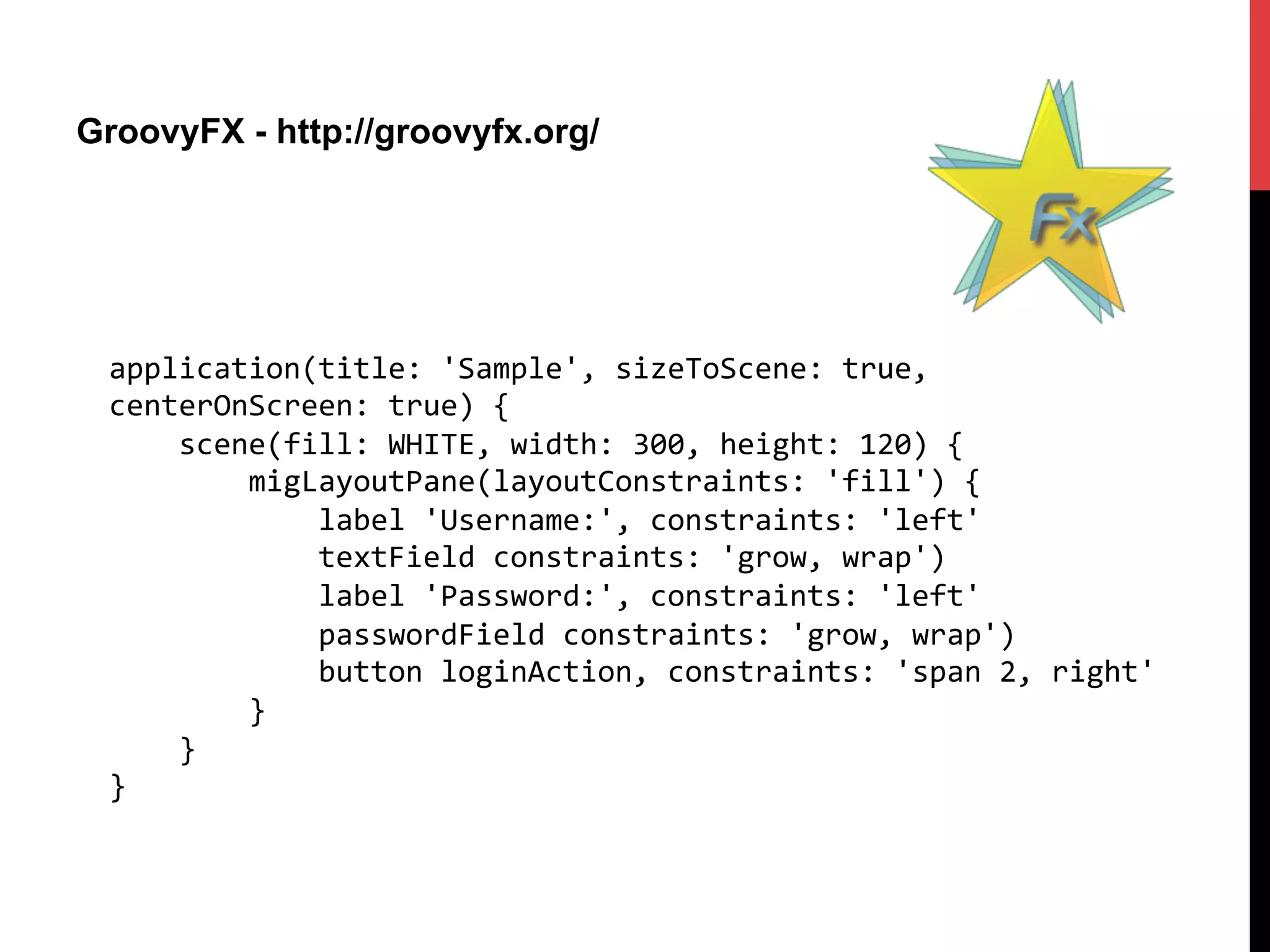 GroovyFX - http://groovyfx.org/
application(title:	
  'Sample',	
  sizeToScene:	
  true,	
  
centerOnScreen:	
  true)	
  {	
  
	
  	
  	
  	
  scene(fill:	
  WHITE,	
  width:	
  300,	
  height:	
  120)	
  {	
  
	
  	
  	
  	
  	
  	
  	
  	
  migLayoutPane(layoutConstraints:	
  'fill')	
  {	
  
	
  	
  	
  	
  	
  	
  	
  	
  	
  	
  	
  	
  label	
  'Username:',	
  constraints:	
  'left'	
  
	
  	
  	
  	
  	
  	
  	
  	
  	
  	
  	
  	
  textField	
  constraints:	
  'grow,	
  wrap')	
  
	
  	
  	
  	
  	
  	
  	
  	
  	
  	
  	
  	
  label	
  'Password:',	
  constraints:	
  'left'	
  
	
  	
  	
  	
  	
  	
  	
  	
  	
  	
  	
  	
  passwordField	
  constraints:	
  'grow,	
  wrap')	
  
	
  	
  	
  	
  	
  	
  	
  	
  	
  	
  	
  	
  button	
  loginAction,	
  constraints:	
  'span	
  2,	
  right'	
  
	
  	
  	
  	
  	
  	
  	
  	
  }	
  
	
  	
  	
  	
  }	
  
}	
  
 