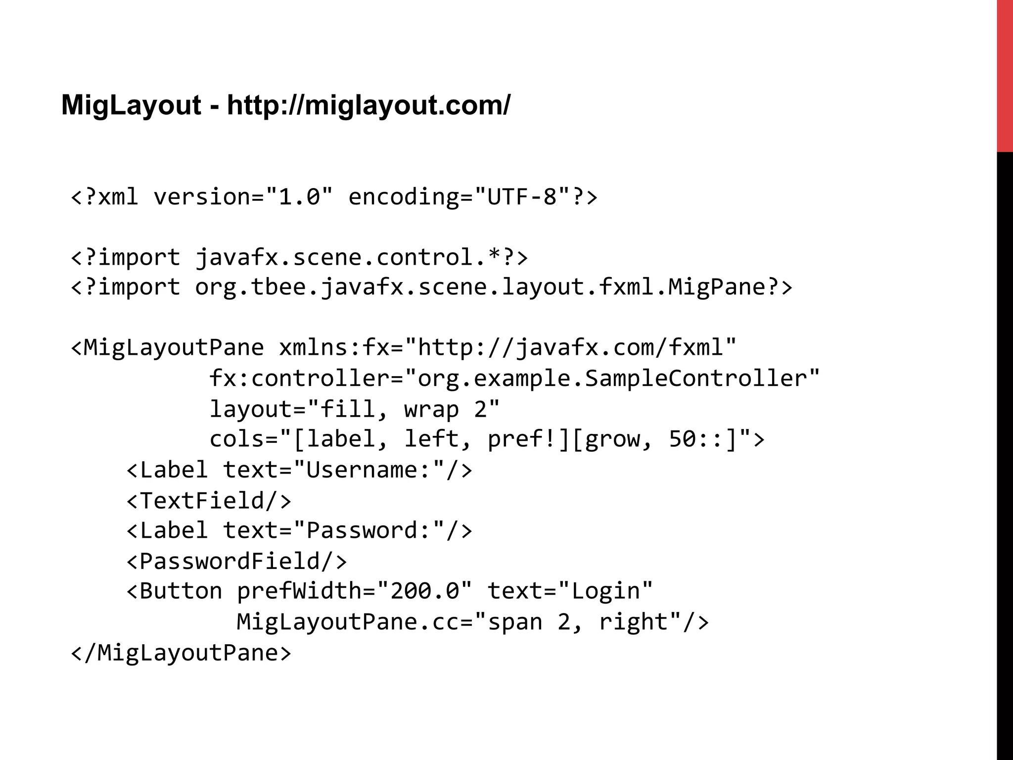 MigLayout - http://miglayout.com/
<?xml	
  version="1.0"	
  encoding="UTF-­‐8"?>	
  
	
  
<?import	
  javafx.scene.control.*?>	
  
<?import	
  org.tbee.javafx.scene.layout.fxml.MigPane?>	
  
	
  
<MigLayoutPane	
  xmlns:fx="http://javafx.com/fxml"	
  
	
  	
  	
  	
  	
  	
  	
  	
  	
  	
  fx:controller="org.example.SampleController"	
  
	
  	
  	
  	
  	
  	
  	
  	
  	
  	
  layout="fill,	
  wrap	
  2"	
  	
  
	
  	
  	
  	
  	
  	
  	
  	
  	
  	
  cols="[label,	
  left,	
  pref!][grow,	
  50::]">	
  
	
  	
  	
  	
  <Label	
  text="Username:"/>	
  
	
  	
  	
  	
  <TextField/>	
  
	
  	
  	
  	
  <Label	
  text="Password:"/>	
  
	
  	
  	
  	
  <PasswordField/>	
  
	
  	
  	
  	
  <Button	
  prefWidth="200.0"	
  text="Login"	
  
	
  	
  	
  	
  	
  	
  	
  	
  	
  	
  	
  	
  MigLayoutPane.cc="span	
  2,	
  right"/>	
  
</MigLayoutPane>	
  
 