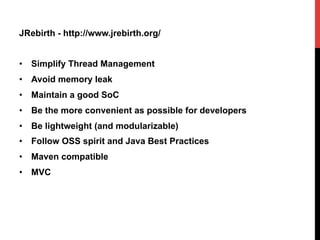 JRebirth - http://www.jrebirth.org/
•  Simplify Thread Management
•  Avoid memory leak
•  Maintain a good SoC
•  Be the more convenient as possible for developers
•  Be lightweight (and modularizable)
•  Follow OSS spirit and Java Best Practices
•  Maven compatible
•  MVC
 