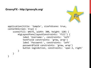 GroovyFX - http://groovyfx.org/
application(title:	
  'Sample',	
  sizeToScene:	
  true,	
  
centerOnScreen:	
  true)	
  {	
  
	
  	
  	
  	
  scene(fill:	
  WHITE,	
  width:	
  300,	
  height:	
  120)	
  {	
  
	
  	
  	
  	
  	
  	
  	
  	
  migLayoutPane(layoutConstraints:	
  'fill')	
  {	
  
	
  	
  	
  	
  	
  	
  	
  	
  	
  	
  	
  	
  label	
  'Username:',	
  constraints:	
  'left'	
  
	
  	
  	
  	
  	
  	
  	
  	
  	
  	
  	
  	
  textField	
  constraints:	
  'grow,	
  wrap')	
  
	
  	
  	
  	
  	
  	
  	
  	
  	
  	
  	
  	
  label	
  'Password:',	
  constraints:	
  'left'	
  
	
  	
  	
  	
  	
  	
  	
  	
  	
  	
  	
  	
  passwordField	
  constraints:	
  'grow,	
  wrap')	
  
	
  	
  	
  	
  	
  	
  	
  	
  	
  	
  	
  	
  button	
  loginAction,	
  constraints:	
  'span	
  2,	
  right'	
  
	
  	
  	
  	
  	
  	
  	
  	
  }	
  
	
  	
  	
  	
  }	
  
}	
  
 