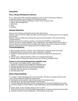 Description:

Price / Margin Management software:

It is a web-based (J2EE compliant) application built on Sap’s Net Weaver Platform,
incorporating proven yet innovative pricing best practices.
In this we have the fallowing Modules, In that I have involved under
1. Master Data Management,
2. Execution,
3. Plan,
4. Analysis.

Business Objectives:

Improve Price Setting and Positioning through Value Pricing
Improve capture of Price, Margin by better synchronization to market and key raw material
price trends.
Enhance setting of offer prices taking into account pricing policies, rules and prevailing
market dynamics.
Enhance accuracy of customer, product, and channel profitability measurement
Identify sources of margin leakages, policy weaknesses, and inappropriate Cost-to-Serve
so as to allow corrective actions to be taken Rationalize Product Mix, Customer Portfolio.
Enhance monitoring of Price, Margin performance against target
Pricing Management:

1. Align strategy and price, product, service offerings to customer worth and needs
2. Develop policies to link price with value received by customers
3. Model the market dynamics and supply constraints to determine optimal price,
   margin.
4. Capture price, value by gaining control over transactional pricing.
5. Deploy tools to analyze price performance and construct profitable deals

Assess Current Pricing Management Capability level
 (E.g. process, technology system, organization)
1. Determine Target Pricing Management Capability level
2. Identify and Prioritize Areas of Pricing Improvement
3. Quantify Benefits of Pricing Improvement Initiatives
4. Estimate Cost and Return on Investment
5. Develop Action Plan

Roles & Responsibilities:

1. Involved in Code, developing Java, JSP & Servlets, and Struts. Coding confirms to the
 java coding standards adopted by Organization.
2. Developing and Conducted code reviews as per the standards given
3. Developing UI, BD (BussinessDeligate) and Manager.
4. Involved Uploading SAP Data into Our Development Environment Database Using Java.
5. Involved Creation of DATA Objects, BussinessDelegate, BussinessDelegateManager, and
UI.
6. Weekly Need to take Database Backups for my Team.
7. Training for freshers or new Employees Regarding our Product and Some technical skills.
8. Configure Server for Entire Application, Documenting all activities
 