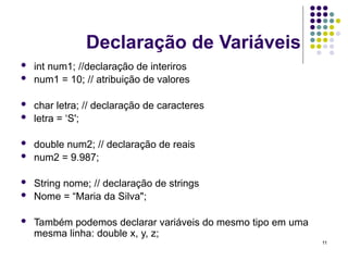 11
Declaração de Variáveis
 int num1; //declaração de interiros
 num1 = 10; // atribuição de valores
 char letra; // declaração de caracteres
 letra = ‘S';
 double num2; // declaração de reais
 num2 = 9.987;
 String nome; // declaração de strings
 Nome = “Maria da Silva";
 Também podemos declarar variáveis do mesmo tipo em uma
mesma linha: double x, y, z;
 