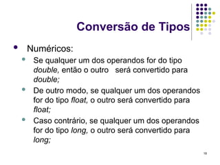 18
Conversão de Tipos
 Numéricos:
 Se qualquer um dos operandos for do tipo
double, então o outro será convertido para
double;
 De outro modo, se qualquer um dos operandos
for do tipo float, o outro será convertido para
float;
 Caso contrário, se qualquer um dos operandos
for do tipo long, o outro será convertido para
long;
 