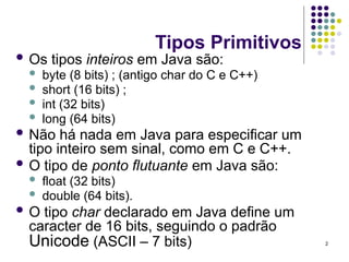 2
Tipos Primitivos
 Os tipos inteiros em Java são:
 byte (8 bits) ; (antigo char do C e C++)
 short (16 bits) ;
 int (32 bits)
 long (64 bits)
 Não há nada em Java para especificar um
tipo inteiro sem sinal, como em C e C++.
 O tipo de ponto flutuante em Java são:
 float (32 bits)
 double (64 bits).
 O tipo char declarado em Java define um
caracter de 16 bits, seguindo o padrão
Unicode (ASCII – 7 bits)
 
