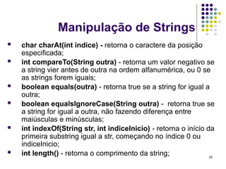 25
Manipulação de Strings
 char charAt(int indice) - retorna o caractere da posição
especificada;
 int compareTo(String outra) - retorna um valor negativo se
a string vier antes de outra na ordem alfanumérica, ou 0 se
as strings forem iguais;
 boolean equals(outra) - retorna true se a string for igual a
outra;
 boolean equalsIgnoreCase(String outra) - retorna true se
a string for igual a outra, não fazendo diferença entre
maiúsculas e minúsculas;
 int indexOf(String str, int indiceInicio) - retorna o início da
primeira substring igual a str, começando no índice 0 ou
indiceInicio;
 int length() - retorna o comprimento da string;
 