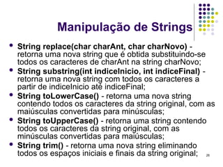 26
Manipulação de Strings
 String replace(char charAnt, char charNovo) -
retorna uma nova string que é obtida substituindo-se
todos os caracteres de charAnt na string charNovo;
 String substring(int indiceInicio, int indiceFinal) -
retorna uma nova string com todos os caracteres a
partir de indiceInicio até indiceFinal;
 String toLowerCase() - retorna uma nova string
contendo todos os caracteres da string original, com as
maiúsculas convertidas para minúsculas;
 String toUpperCase() - retorna uma string contendo
todos os caracteres da string original, com as
minúsculas convertidas para maiúsculas;
 String trim() - retorna uma nova string eliminando
todos os espaços iniciais e finais da string original;
 