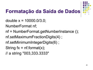 28
Formatação da Saída de Dados
double x = 10000.0/3.0;
NumberFormat nf;
nf = NumberFormat.getNumberInstance ();
nf.setMaximumFractionDigits(4) ;
nf.setMinimumIntegerDigits(6) ;
String fx = nf.format(x);
// a string "003,333.3333"
 