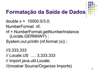 29
Formatação da Saída de Dados
double x = 10000.0/3.0;
NumberFormat nf;
nf = NumberFormat.getNumberInstance
(Locale.GERMANY) ;
System.out.println (nf.format (x)) ;
//3.333,333
// Locale.US …. 3,333.333
// import java.util.Locale;
//(mostrar Source/Organize Imports)
 