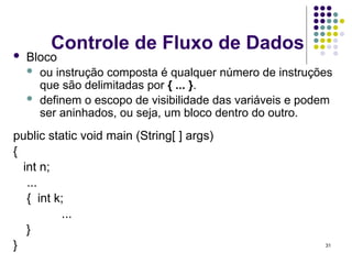 31
Controle de Fluxo de Dados
 Bloco
 ou instrução composta é qualquer número de instruções
que são delimitadas por { ... }.
 definem o escopo de visibilidade das variáveis e podem
ser aninhados, ou seja, um bloco dentro do outro.
public static void main (String[ ] args)
{
int n;
...
{ int k;
...
}
}
 