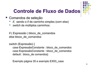32
Controle de Fluxo de Dados
 Comandos de seleção
 if, sendo o if de caminho simples (com else)
 switch de múltiplos caminhos:
if ( Expressão ) bloco_de_comandos
else bloco_de_comandos
switch (Expressão) {
case ExpressãoConstante : bloco_de_comandos
case ExpressãoConstante : bloco_de_comandos
default : bloco_de comandos}
Exemplo página 35 e exemplo EX03_case
 