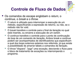 34
Controle de Fluxo de Dados
 Os comandos de escape englobam o return, o
continue, o break e o throw.
 O return é utilizado para interromper a execução de um
método, especificando a expressão de retorno, ou não, se o
método não for void.
 O break transfere o controle para o final da iteração no qual
está inserido, ou encerra a execução de um switch.
 O continue transfere o controle para o ponto de continuação
do loop de um comando de iteração. Ambos break e continue
podem ser acompanhados de identificadores que especificam
a qual dos loops externos estamos nos referindo, já que existe
a possibilidade de amarrar labels a comandos de iteração.
 O throw "dispara", "joga" uma exceção, desviando o fluxo para
o bloco de tratamento de exceções ou interrompendo o
programa.
 