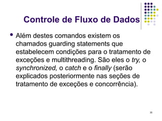 35
Controle de Fluxo de Dados
 Além destes comandos existem os
chamados guarding statements que
estabelecem condições para o tratamento de
exceções e multithreading. São eles o try, o
synchronized, o catch e o finally (serão
explicados posteriormente nas seções de
tratamento de exceções e concorrência).
 